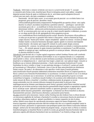 2)cifozele: Deformație a coloanei vertebrale care duce la o proeminență dorsală. V. cocoașă.
se caracteriz prin forma ovala ,trunchiul pare flexat in intregime,umerii sunt addusi omoplatii
departati.aceasta forma de spate se intilnmeste des in activitatea sportiva(luptatori,boxeori
ciclisti).este mai mult o deviatie costaladecit vertebrala
- functionale: deviatii tipice usore cu un nceput greu de precizat cu o evolutie lenta si un
prognostic greu de precizat .deosebim :tinuta
cifotica;habitala;profesionala;compensatorie.Predisponibile pn aparitia cifozei este copilu
doarme in colacel ,incordarea neuniforma a peretelui anterior...- patologice: sunt deviatii
accentuate grave ale cv cu modificari in forma struvctura si functia acestea,cu cauze bine
determinate intilnim : adolescenti;senila;traumatica;reumatice;paralitice osteohondroza
etc.SC se corecteaza prin exer care au scop de a intari muschi spatelui si abdomen ,p aceasta
se vor alege pozitii din dv,dd ,patrupedie,de tirire,repspirat.program
exer:contraindicate:flexia trunchiului;pozitia sezind deoarece favorizeaza cifoza;odihna se
va aface pe un pat tare cu geunchii bine intinsi si fara perna.- stind cu bastonul pe linga
coapse ducerea baston prin inainte inapoi omoplatilor spatele in extensie revenire pi.Stind
fondare inainte cu ducerea bastonului deasupra capului spatele in extensie.sind departat
rotatia bratelor din inainte spre inapoi.Dv miinele la ceafa coatele drepte extensia
trunchiului.Dv extensia tru nchiului prin apucarea gleznelor cu miinele si mntinerea pozitiei
5 sec .....Dv miinele apucate la spate extensia trunchiului cu mentinerea 5 sec;DD arcuirea
spatelui cu sprigin pe caps i antebrate.pe gennchi cu sezuta pe taloane ridicarea pe genunchi
cu ducerea miinilor la ceafa.
3)lordozele:sunt deviatii ale cv in plan sagital exagerarea curburii lombare.Norma curb vertebrale
120 grade .SE caracteriz:prin intinderea lord lombare in sus in regiunea dorsala a cv compensata
uneori printr-o cifoza cervico-dorsala ssi prin inclinarea accentuata a bazinului in fata,omoplatiii se
desprind si se indeparteaza de cv umerii par trasi inapoi ,corpul este usor aplecat inapoi toracele se
bombeaza sau se turteste abdomenul proemina s fesele sunt pronuntate.lordozele pot fi scurte
limitinduse la citeva vertebre si lungi in care participa intreaga cv.Lord pot fi :usoare gr1;medii
gr2;accentuate gr 3.Deosebim L functionale :ceea ce tine de lipsa autocontrolului pn mentinerea
tinutei corecte ,fac parte L de obisnuinta si cele specifice virstei tinere.Cauzele:greutatea
mare;insuficienta muschi peretelui abdominal;contractarea muschilor flexori ai coapseei;pozitia in
flexie a articul coxo-femurale.Pozitialordotica se accentueaza in stind cu miinile in sus si in stind pe
genunchi se corecteaza sau se micsoreaza in sezind sau sezind pe genunchi.program exer(care
comntribuie la lungirea si tonifierea muschi lombari si la scurtarea celor abdominali;se folosesc mai
multe miscari de flexie a trunchiul si tonifiere a abdomen;inainte de program se recom
masaj;contraindic:exer de extensie;ridicarea transport de greut;statul in picioare timp
indelungat;mersul pe distante mari;depasirea peste limita a greutatii.)stind flexia trunchiul asezind
miiinele pe sol revenire;sezind pe scaun ducerea genunchiului drept la piept cu aapropierea capului
de el; sezind pe scaun aplecarea trunchiului inainte cu apucarea gleznelor si expiratie ;dd cu
genunchii indoiti ducerea genunchilor ;stind departat cu bastonul sus flexia trunchiul cu ducerea
bastonuluiiintre picioare ;stind trecerea alternatica a picioarelor peste baston.
4)s plat:caracteriz prin micsorarea tuturor curbur fiziolog mai ales lordozei lom si cifozei dorsale
,cu micsorarea unghiului de inclinare a bazinului.Ca rezultat se micsoreaza functia de amortizare si
se produce zdrucinarea maduvei spinarii encefalului si a tuturor organelor mi ales la alerg
saritur,.Subetii acuza dureri de cap,oboseala micsorarea capacit de munca.Simptomele: cutia
toracica ingustata si aplatizata,musculat slab dezvooltata mai ales cei ai spatelui,omoplatii ramin in
urma de la torace ;picioarele in supeextensie-sunt predispusi pentru dezvoltarea scoliozelor.Indicate
alergari sarituri,exer de mers;indicat inainte de program masaj. program:mers cu flexia si extensia
trunchiul;alergarea cu trunchiul flectat si calciile la sezuta ;pe genunchi ducerea bszinului inainte cu
aplecarea capului;;dd ridicarea bazinuluicit mai sus mentinerea 5 sec bratele p elinga corp .dd

 
