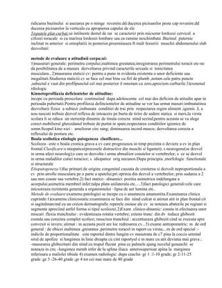 ridicarea bazinului si asezarea pe o minge revenire.dd ducerea picioarelor peste cap revenire;dd
ducerea picioarelor la verticala cu apropierea capului de ele
5)spatele plat-curbat:se intilneste destul de rar se caracteriz prin micsorar lordozei cervical a
cifozei toracale si cu marirea lordozei lombare sau ea ramine neschimbata .Bazinul puternic
inclinat in anterior si omoplatiii in posterior,proemineaza ft mult fesieriii muschii abdomenului slab
dezvoltati:
metode de evaluare a atitudinii corpu;ui:
1)masurari generale: perimetru corpului;inaltimea greutatea;inregistrarea perimetrului toracit etc-ne
da posibilitatea de a masura dezvoltarea privind caracterile sexuale si tonicitatea
musculara...2)maurarea staticii cv: pentru a pune in evidenta existenta o unor deficiente sau
inegalitati.Studierea staticiii cv se face cel mai bine cu firl de plumb ,notam cele patru puncte
,subectul e vaut din profilpunctul cel mai posterior il mnotam cu zero,apreciem curburile.3)exmenul
rdiologic
Kinnetoprofilaxia deficientelor de atitudine:
incepe cu perioada prescolara continuiind dupa adolescenta cel mai des deficien de atitudin apar in
perioada pubertatii.Pentru profilaxia defincientelor de atitudine se vor lua urmat masuri:imbnatatirea
dezvoltarii fizice a subiect ;imbunata conditiei de trai prin respectarea regim aliment ,igienic .L a
nou nascuti trebuie dezvol reflexu de intoacere pe burta de tirire de sedere statica si mers,la virsta
scolara li se educa un stereotip dinamic de tinuta corecta stind sezind,pentru aceasta se va alege
corect mobilierul gheozdanul trebuie de purtat in spate,respectarea conditiilor igienice de
somn.Scopul kine-xiei : ameliorar circ sang; diminuarea incord muscu; dezvoltarea corecta a
reflexului de postura etc.
Boala scoliotica etiologie patogeneza clasificare...
Scolioza –este o boala cronica grava a cv care progreseaza in timp prezinta o deviere a cv in plan
frontal.Clasificare:s miopatice(procesele distructive din muschi si ligamet); s neurogene(se dezvol
in urma afect neurolog);s care se dezvolta i urma abmaliior coastelor si vertebrelor; s ce se dezvol
in urma maladilor cutiei toracice; s idiopatice orig necunos.Dupa principiu ,morfologic :functionale
si structurale
Etiopatogeneza:1)fac primari:de origine congenital cauzata de cresterea si dezvolt neproportionala a
cv prin atrofie musculara pe o parte a spatelui;pri oprirea din dezvol a vertebrelor; prin sudarea a 2
sau mm coaste sau vertebre.2) fact statico –dinamici: pozitia asimetrica indelungata a
acorpului;asimetria membrel infer;talpa plata unilaterala etc.....3)fact patologici generali:cele care
micsoreaza rezistenta generala a organismului –lipsa de aer lumina etc..
Metode de evaluare:examenu patologiei se incepe cu o anamneza amanuntita.Examinarea clinica
cuprinde:1)examenu clinicostatic:examinarea se face din stind culcat si atirnat atit in plan frontal cit
si sagitalmarcind cu un creion dermatografic reperele osoase ale cv se noteaza abaterile pe regiuni si
segmente apreciind astfel forma si tipul scoliozei.2)Exam clinico-dinamic: consta in efectuarea unor
miscari :flexia trunchiului : evidentieaza rotatia vertebre; extens trunc: din dv reduce ghibozit
costala sau corectea complet scolioz; rasucirea trunchiul : accentueaza ghibozit cind se executa spre
convexit si invers; atirnat : in aceasta pozit are loc redresarea cv...3) exame antropometric: m de ord
general : de obicei inaltimea ,greutatea ,perimetru toracel in raport cu virsta;...m de ord special :indicile de proportionalitate este raportul dintre lungim cv masutrata de c7 pina la coccis urmind
sirul de apofize si lungimea in linie dreapta cu cint raportyul e m mare cu atit deviatia mai grava ;
-masurarea ghibozitatii din stind cu trupul flectat pina ce palmele ajung nuvelul genunchi se
noteaza in cm; -lungimea memb infer de la splina iliaca anterosuperioar apina la marginea
inferioara a maliolei tibiale 4) examen radiologic: dupa ceaclin :gr 1 :1-10 grade; gr 2-11-25
grade ;gr 3 -26-40 grade ;gr 4 tot cei mai mare de 40 grade

 