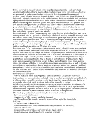 Scopul obiectivele si metodele folosite k-piei: scopul ;oprirea din evolutie a scoli ;corectarea
deviatiilor vertebrale;mentinerea si consolidarea rezultatelor; prevenirea complicatiilor. Obiective:
corectarea curb cv ;reducerea ghibozitatii prin exer de detorsionare;eechilibrarea centurii
pelviene;crearea reflex de atitu coret Metodele folosite : gims de inviorare ;acupatiii in grup si
individuale . metodele de petrecere a lectiei depide de gradul de dezvoltare a boliii S cu tendinta de
a progresa lectiiile individual se vor folosi numai exer de tonifiere a muschi spatelui si abdomen se
fixeaza scolioza in pozitie corecta cu ajutorul apar gipsat ; la scoliozele stad 1-2-4 gim med cuu
scop de stabilizare a procesului ,iar de stadiu 2 cu scop de corectie.Se executa exer simetrice(se
prescriu la toate formele si stadiile de scolioza) ; exer asimetrice( contraindi la formele care
progreseaza); de detorsionare( i se indeplin in cazul cind detorsionarea este puternic pronuntata).
Este indicat inotul curativ ca brasul craul ,skiurile
Program in scolio ‘’c stinga’’:mers cuspatele drept bratul drept sus si stingul pe linga corp ;mers
cu mingea medicinala pe cap tinuta cu mina dreapta prin lateral;; stind cu bastonul la spate apucat de
sus cu miina dreapta si de jos cu stinga indoirea trunchiului spre stinga; aceasi pozitie rasucirea
trunchiului spre dreapta si revenire ; mers cu mina stinga pe omoplat dreapta pe cap;mers prin
camera cu ducerea genunchiului sting la piept la 5 pasi cu mina stinga pe sold si cu dreapta tinind
prin lateral;stind cu picioril sing spriginit lateral pe un scaun mina stinga pe sold si dreapta la ceafa
indoirea trunchiului spre stinga cu 2-3 arcuiri si revenire.
Program scol in ‘’s’’:a 2 curbura apare ca compensare a curburii primare.program pentru scolioza
tipica curb dorsala spre dreapta cea lombara spre stinga.Redresarea se face in pozitia stind in fata
oglinziii prin readucerea umerilor pe aceeasi linie indreptarea spatelui si a bazinului,de asemenea se
inttroduce un talon sub calciu piciorului mai scurt.se fixeaza una din curburi in pozitia corecta si
se actioneaza asupra celeilalte prin exer corectoive ......:mers cu ridicarea genunchiului sting la
piept la 5 pasi cu ridicarea bratului sting si ducerea la spate a bratului drept duupa altiii 5 pasi
;mers cu ridicarea genunchiului sting la piept la 5 pasi purtind pe cap o minge tinuta cu mina
stinga si dreapta pe sold ;stind cu piciorul sting asezat pe un scaun miina stinga la ceafa si dreapta
pe sold indoirea trunchiului spre dreapta cu arcuire si revenire; aceieasi pozi extensia trunchiului
cu rasucirea spre stinga si revenir;;pe genunchi cu sprigin pe palme mers inainte cu pasirea numai
cu mina si piciorul sting ; aceieasi poz ducerea bratului sting inainte sus si a piciorului sting inapoi
sus cu arcuirea revenire....
Kinetoprofilaxia scoliozelor:
-controlul medical al noilor născuŃi pentru a identifica existenŃa ( inegalitatea membrelor
inferioare) care pot genera atitudinea scoliotică; - până la şase luni se contraindică purtatul în braŃe
şi înfăşatul strâns; -controlul periodic al copiilor de vârste şcolară şi preşcolară pentru depistarea
eventualelor asimetrii de sprijin şi mişcare, tulburări ale aparatului locomotor,
sechele post-traumatice, sechele de rahitism; -depistarea şi observarea continuă a copiilor care fac
repetat infecŃii şi boli cronice ale plămânilor, tulburări endocrine care au efecte negative asupra
sistemului nervos; -depistarea elevilor cu defecte de auz şi văz; -supravegherea şi tratarea continuă a
atitudinilor asimetrice în perioada creşterii intense în înălŃime. Kinetoprofilaxie
Obiectivele propuse în corectarea atitudinii global asimetrică, urmăresc:
dezvoltarea simetrică a toracelui;
corectarea deviaŃiilor coloanei vertebrale şi spatelui;
menŃinerea în poziŃie simetrică a umerilor şi omoplaŃilor, şoldurilor şi membrelor
inferioare;
dezvoltarea elasticităŃii toracelui;
prevenirea instalării unei curburi compensatorii în regiunea supra sau subiacentă;
Mijloacele folosite sunt:
exerciŃii statice sub formă de poziŃii: corective şi hipercorective;
exerciŃii dinamice, exerciŃii cu obiecte, la aparate, pe perech

 
