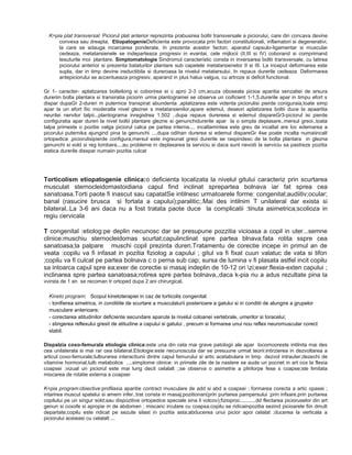 K=pia plat transversal: Piciorul plat anterior reprezinta prabusirea boltii transversale a piciorului, care din concava devine
convexa sau dreapta. EtiopatogenieDeficienta este provocata prin factori constitutionali, inflamatori si degenerativi,
la care se adauga incarcarea ponderala. In prezenta acestor factori, aparatul capsulo-ligamentar si muscular
cedeaza, metatarsienele se indeparteaza progresiv in evantai, cele mijlocii (II,III si IV) coborand si comprimand
tesuturile moi plantare. Simptomatologie Sindromul caracteristic consta in inversarea boltii transversale, cu latirea
piciorului anterior si prezenta bataturilor plantare sub capetele metatarsienelor II si III. La inceput deformarea este
supla, dar in timp devine ireductibila si dureroasa la nivelul metatarsului. In repaus durerile cedeaza Deformarea
antepiciorului se accentueaza progresiv, aparand in plus halux valgus, cu artroze si deficit functional.
Gr 1- caracter- aplatizarea bolteilong si coborirea ei c apro 2-3 cm,acuza oboseala picioa aparitia senzatiei de arsura
dureriin bolta plantara si transiratia piciorin urma plantogramei se observa un coificient 1-1,5.durerile apar in timpu efort s
dispar dupaGr 2-dureri m puternice transpirat abundenta ,aplatizarea este videnta piciorulisi pierde coniguraia,toate simp
apar la un efort fiic moderatla nivel gleznei s metatarsienilor,apare edemul, deseori aplatizarea boltii duce la apaaritia
neuritei nervilor talpii...plantograma inregistrea 1.502 ..dupa repaus durereea si edemul dispareGr3-piciorul isi pierde
configuratia apar dureri la nivel boltii plantare glezne si genunchidurerile apar la o simpla deplasare..mersul greoi..toata
talpa primeste o pozitie valga piciorul calca pe partea interna.... incaltamintea este greu de incaltat are loc edemarea a
picorului puternika ajungind pina la genunchi ....dupa odihan durerea si edemul dispareGr 4se poate incalta numaiincalt
ortopedica ,piciorulisipierde configura,mersul este ingreunat greoi durerile se raspindesc de la bolta plantara in glezna
genunchi si sold si reg lombara....au probleme in deplasarea la serviciu si daca sunt nevoiti la serviciu sa pastreze pozitia
statica durerile disspar numaiin pozitia culcat

Torticolism etiopatogenie clinica:o deficienta localizata la nivelul gitului caracteriz prin scurtarea
musculat sternocleidomastoidiana capul find inclinat sprepartea bolnava iar fat sprea cea
sanatoasa.Torti paote fi inascut sau capatatSe intilnesc urmatoarele forme: congenital;audiitiv;ocular;
banal (rasucire brusca si fortata a capului);paralitic;.Mai des intilnim T unilateral dar exista si
bilateral..La 3-6 ani daca nu a fost tratata paote duce la complicatii :tinuta asimetrica;scolioza in
regiu cervicala
T congenital :etiolog:pe deplin necunosc dar se presupune pozzitia vicioasa a copil in uter...semne
clinice:muschiu sternocleidomas scurtat;capulinclinat spre partea blnava;fata rotita sspre cea
sanatoasa;la palpare muschi copil prezinta dureri.Tratamentu de corectie incepe in primul an de
veata :copilu va fi infasat in pozitia fiziolog a capului ; gitul va fi fixat cuun valatuc de vata si tifon
;copilu va fi culcat pe partea bolnava c o perna sub cap; sursa de lumina v fi plasata astfel incit copilu
sa intoarca capul spre ea;exer de corectie si masaj indeplin de 10-12 ori zi;exer:flexia-exten capului ;
inclinarea spre partea sanatoasa;rotirea spre partea bolnava,,daca k-pia nu a adus rezultate pina la
vvirsta de 1 an se recoman tr ortoped dupa 2 ani chirurgical.
Kineto program: Scopul kinetoterapiei in caz de torticolis congenital:
- tonifierea simetrica, in conditiile de scurtare a musculaturii posterioare a gatului si in conditii de alungire a grupelor
musculare anterioare;
- corectarea atitudinilor deficiente secundare aparute la nivelul coloanei vertebrale, umerilor si toracelui;
- stingerea reflexului gresit de atitudine a capului si gatului , precum si formarea unui nou reflex neuromuscular corect
stabil.
Dispalzia coxo-femurala etiologie clinica:este una din cela mai grave patologii ale apar locomooreste intilnita mai des
cea unilaterala si mai rar cea bilateral.Etiologie:este necunoscuta dar se presuune urmat teorii:intirzierea in dezvoltarea a
articul coxo-femurale;tulburarea interactiunii dintre capul femurului si artic acetabulara in timp dezvol intrauter;dezechi de
vitamine hormonal,tulb metabolice ....simptome clinice: in primele zile de la nastere se aude un pocnet in art cox la flexia
coapsei ;vizual un piciorul este mai lung decit celalalt ;;se observa o asimetrie a plirilorpe fese s coapse;ste limitata
miscarea de rotatie externa a coapsei
K=pia program:obiective:profilaxia aparitie contract musculare de add si abd a coapsei ; formarea corecta a artic opasei ;
intarirea muscul spatelui si amem infer..trat consta in masaj;pozitionari(prin purtarea pampersului ;prin infsare,prin purtarea
copilului pe un singur sold;sau dispozitive ortopedice speciale sina li volcov);fizioproc...........dd flectarea picioruselor din art
genun si coxofe si apropie m de abdomen ; miscaric irculare cu coapsa;copilu se ridicainpozitia sezind picioarele fiin dmult
departate;copilu este ridicat pe sezute silast in pozitia asta;abducerea unui picior apoi celalat ;ducerea la verticala a
piciorului aceieasi cu celalalt ...

 