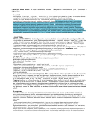 Clasificarea bolior articul: se clasif:1)inflamatorii :artritele ; 2)degeneratice:osteohondroza ,guta; 3)inflamator –
degenerative
In cazurile de
osteocondroza( R e p r e z i n t ă ă t u l b u r a r e a p r o c e s u l u i d e o s i fi c a r e e n c o n d r a l ă c u l o c a l i z a r e l a cartilajul de articular
sau al plăcilor metafizare (fizelor) de creştere) a coloanei vertebrale, se afectează discurile intervertebrale si
vertebrale învecinate. Modificările discurilor sunt condiționate de procesele degenerative-distrofice, care apar in
urma îmbătrânirii organismului.simprmele sunt dureri in segmentele afectate sunt cauzate de următorii factori: compresiunea
rădăcinilor rahidiene (radiculite cervicale), compresiunea măduvei spinării (mielopatie), lezarea măduvei spinării ca urmare a
tulburărilor circulatorii asociate cu stenoza (îngustarea) arterelor şi venelor.. Osteocondroza segmentului cervical al coloanei
vertebrale este diferită în manifestările sale de osteocondroza segmentelor lombare şi toracice. Caracteristicile simptomelor
osteocondrozei segmentului cervical sunt legate de specificul anatomic al acestui segment al coloanei vertebrale. Dimensiunile
vertebrelor segmentului cervical sunt semnificativ mai mici decît dimensiunile structurilor osoase ale altor segmente ale coloanei
vertebrale. Segmentul cervical se confruntă în mod constant cu efort, menţinînd capul, şi în acelaşi timp el se distinge prin mobilitate
mare şi anume în segmentele cel mai mobile (C-5, C-6, C-7) cel mai frecvent se întîlnesc modificări degeterative ale discurilor.
COXARTROZA
ARTROZA(OSTEOARTRITA)= afectiune degenerative, progresiva, localizata mono saupoliarticular, de etiologie multifactoriala,
caracterizata de: 1. Degradarea cartil. hialin2. condensarea osului subcondral, 3. Osteofitoza marginalaCOXARTROZA PRIMITIVA
- fara fact etiologici cunoscuti, - apare dupa 60 de ani, -frecvbilat, - se asoc si cu alte localiz de tip degenerative COXARTROZA
SECUNDARA:favoriz de interv unor fact: 1.traum– major sau minorrepetat din active sport sau profesion, 2. malform congenit
– displaziiartic(maladia subluxanta, maladia protruziva, coxa vara, coxa valga, anteversia cresc a
coluluifemoral) 3. osteocondrita juvenila4.Osteonecroza aseptic5.Fact mec de suprasolicit artic(obezit, poz vicioase, ef fizic)6.Coxite
reumatismale7.Coxite infectioase8.Sinovite vilonodulare9.Tulb metab din guta10.B.endocrine.....DUREREA: -sediu:
- inghinal+/- fata anter a coapsei ->genunchi+rareori genunchi izolat, fesa, mare trohanter
INSPECTIA: ortost.-decubit – analiza mersului:echilibrat- schiopatatAtitud vicioase( fixarea in abd simuleaza o alungire/ fixarea in add simuleaza oscurtare)Atitud. antalgice, redoarea coapsei in flexie sau a pic in rot ext, dezaxarile gen( var, valg, flexum) anomalii ale pic(platvalg, scobit
valg, scobit var)Bascul bazin- inegalit de lung a membr inf, scolioza, asez pacientului pe untaburetHiperlordoza lomb- bascul anter a bazinSterg lordozei lomb– bascul post a bazinSpijin monopodal–
Trendelenburg ->deficit de stabilizare lat a sold prin insuf fes mijl
Limitarea precoce a mobilitatii si in spec a rotatiilor, abd siextensiei, -modif radiol: ingustarea compartimentala
a spatiului artic,osteofitoza, osteoscleroza subcondrala
OBIECTIVE: I. COMBATEREA DURERII II. AMELIORAREA DEFICITULUI FUNCTIONAL III.
INCETINIREA RITMULUI DE PROGRESIVITATE A MALADIEI
IGIENA ARTICULARA:
Reduc greut corpor.Evit ortostatism si mersului prelungit...Mers cu sprijin in baston( in mana opusa-initial sau final, de acceasi parteptcazuri cu dur severe)...Evit mers pe teren acid...Evit schiopatarii prin controlvolitional al mersul....Repaus postural la pat, de cel
putin 2 ori pe zi, cu artic coxoferm intinse....Se vor prefera deplas cu bicicl,,,,Se vor purta pantofi cu tocuri joase si moi
Se vor corecta inegalit membr inf de la 2 cm in sus.....Se va executa, de cel putin 2 ori pe zi, progr de kt pt sold
Programul :posturari pn evitarea flexumului: dd la marginea patului lasind sa atinrne memrele atentie sa nu se lordozele
spatele;dv un sac de nisip pe sacru si unul sub genunchi....programul se va cncentra pe flexii extentii rotatia interna si
abd: dd se flecteaza trunchiul deasupra picioreloor ceia ce mareste flexia ;dd incercind sa se mobilizeze bazinul se
executa abducii ample ;dd tripla flexia a piciorului k-tul incearca sa se opuna miscarii;dv se executa extensii de sold cu si
fara genunchiul indoit la 90 grade; patrupedie se flecteaza trunchiul fortind flexia coapsei;bicicleta descarcarea statica a
articul ;
2) gonartroza
Genunchiul, cea mai mare articulatie portanta intermediaraa membrului inferior, este deosebit de solicitat atat in momentul de
sprijin,Simptomul principal este durerea. In perioada initiala durerile sunt de mica intensitate; ulteriorele devin persistente, cu
intensificari in anumite imprejurari cum ar fi: urcarea si coborareascarilor, mers pe teren accidentat, pozitia ghemuit cu flexie mare a
genunchilor .Gonartroza se manifesta prin:durere ;limitarea mobilitatii ;aparitia instabilitatii cu hipertrofia cvadricepsului.se caracter
prin 3 etape :
Etapa 1
, initiala, caracterizata prin:dureri in ortostatism prelungit si mers pe teren accidentat;incapacitate interminenta de fixare a
genunchiului la mers;usoara hipotrofie a cvadricepsului;crepitatii articulare moderate.Astfel in etapa initiala, medicatia
antiinflamatoare-antalgica ca si fizioterapia, in general nureprezinta un tratament patogenic, ci doar simptomatic, care poate deveni
indirect daunator,creand o falsa impresie de ameliorare.
Singura forma eficienta de tratament ramane kinetoterapia in care se urmareste:tonifierea musculaturii care intareste genunchiul in
mers, cvadricepsul in principal,mobilizare articulara, urmarindu-se mentinerea unei amplitudini complete de miscare(recastigarea

 
