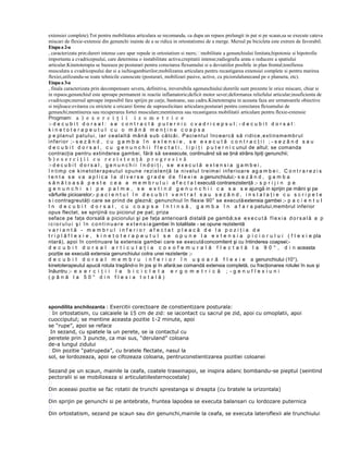 extensiei complete).Tot pentru mobilitatea articulara se recomanda, ca dupa un repaos prelungit in pat si pe scaun,sa se execute cateva
miscari de flexie-extensie din genunchi inainte de a se ridica in ortostatismsi de a merge. Mersul pe bicicleta este extrem de favorabil.
Etapa a 2-a
, caracterizata prin:dureri intense care apar repede in ortostatism si mers;mobilitate a genunchiului limitata;hipotonie si hipotrofie
importanta a cvadricepsului, care determina o instabilitate activa;crepitatii intense;radiografia arata o reducere a spatiului
articular.Kinetoterapia se bazeaza pe:posturari pentru corectarea flexumului si a deviatiilor posibile in plan frontal;tonifierea
musculara a cvadricepsului dar si a ischiogambierilor;mobilizarea articulara pentru recastigarea extensiei complete si pentru marirea
flexiei,utilizandu-se toate tehnicile cunoscute (posturari, mobilizari pasive, active, cu piciorulalunecand pe o planseta, etc).
Etapa a 3-a
, finala caracterizata prin decompensare severa, definitiva, ireversibila agenunchiului:durerile sunt prezente le orice miscare, chiar si
in repaos;genunchiul este aproape permanent in reactie inflamatorie;deficit motor sever;deformarea reliefului articular;insuficienta de
cvadriceps;mersul aproape imposibil fara sprijin pe carje, bastoane, sau cadru.Kinetoterapia in aceasta faza are urmatoarele obiective
si mijloace:evitarea cu strictete a oricarei forme de suprasolicitare articulara;posturari pentru corectarea flexumului de
genunchi;mentinerea sau recuperarea fortei musculare;mentinerea sau recastigarea mobilitatii articulare pentru flexie-extensie
Progmam: a ) e x e r c i ţ i i i z o m e t r i c e
:- d e c u b i t d o r s a l : s e c o n t r a c t ă p u t e r n i c c v a d r i c e p s u l ; - d e c u b i t d o r s a l :
kinetoterapeutul cu o mână menţine coapsa
p e p l a n u l p a t u l u i , i a r c e a l a l t ă m â n ă s u b c ă l c â i . P a c i e n t u l în c e a r c ă s ă r i d i c e , e x t i n sm e m b r u l
i nf e r i o r ; - s e z â n d , c u g a m b a î n e x t e n s i e , s e e x e c u t ă c o n t r a c ţ i i ; - s e z â n d s a u
d e c u b i t d o r s a l , c u g e n u n c h i i f l e c t a t i , l i p i ţ i p u t e r n i c unul de altul; se comanda
contracţia pentru extinderea gambei, fără să se execute, continuând să se ţină strâns lipiţi genunchii;
b)exerciţii cu rezistenţă progresivă
:- d e c u b i t d o r s a l , g e n u n c h i i î n d o i ţ i , s e e x e c u t ă e x t e n s i a g a m b e i ,
î n t im p c e k in e t o t e r a p e u t u l o p u n e r e zi s t e nţ ă l a n i v e l u l t r e im e i i n f e r i o a r e a g a m b e i . C o n t r a r e z i s
t e n t a s e v a a p l i c a l a d i v e r s e g r a d e d e f l e x i e a genunchiului;- s e z â n d , g a m b a
s ă n ă t o a s ă p e s t e c e a a m e m b r u l u i a f e c t a t execută contrarezistenţă ;- s p r i j i n p e
g e n u n c h i s i p e p a l m e , s e e x t i n d g e n u n c h i i c a s a s e ajungă in sprijin pe mâini şi pe
vârfurile picioarelor;- p a c i e n t u l î n d e c u b i t v e n t r a l s a u s e z â n d , i n s t a l a ţ i e c u s c r i p e t e
s i contragreutăţi care se prind de gleznă; genunchiul în flexie 90° se execută extensia gambei ;- p a c i e n t u l
î n d e c u b i t d o r s a l , c u c o a p s a î n t i n s ă , g a m b a î n a f a r a patului,membrul inferior
opus flectat, se sprijină cu piciorul pe pat; priza
seface pe faţa dorsală a piciorului şi pe faţa anterioară distală pe gambă;s e e x e c u t ă f l e x i a d o r s a l ă a p
i c i o r u l u i ş i î n c o n t i n u a r e e x t e n s i a gambei în totalitate - se opune rezistentă
variantă - membrul inferior afectat pleacă de la poziţia de
t r i p l ă f l e x i e , k i n e t o t e r a p e u t u l s e o p u n e l a e x t e n s i a p i c i o r u l u i ( f l e x i e pla
ntară), apoi în continuare la extensia gambei care se execută concomitent şi cu întinderea coapsei;d e c u b i t d o r s a l a r t i c u l a ţ i a c o x o f e m u r a l ă f l e c t a t ă l a 9 0 ° , d i n aceasta
poziţie se execută extensia genunchiului cotra unei rezistenţe ;d e c u b i t d o r s a l m e m b r u i n f e r i o r î n u ş o a r ă f l e x i e a genunchiului (10°),
kinetoterapeutul apucă rotula tragând-o în jos şi în afară;se comandă extensia completă, cu fracţionarea rotulei în sus şi
înăuntru ;- e x e r c i ţ i i l a b i c i c l e t a e r g o m e t r i c ă ; - g e n u f l e x i u n i
(până la 50° din flexia totală)

spondilita anchilozanta : Exercitii corectoare de constientizare posturala:
In ortostatism, cu calcaiele la 15 cm de zid: se iacontact cu sacrul pe zid, apoi cu omoplatii, apoi
cuocciputul; se mentine aceasta pozitie 1-2 minute, apoi
se “rupe”, apoi se reface
In sezand, cu spatele la un perete, se ia contactul cu
peretele prin 3 puncte, ca mai sus, “deruland” coloana
de-a lungul zidului
Din pozitie “patrupeda”, cu bratele flectate, nasul la
sol, se lordozeaza, apoi se cifozeaza coloana, pentruconstientizarea pozitiei coloanei
Sezand pe un scaun, mainile la ceafa, coatele traseinapoi, se inspira adanc bombandu-se pieptul (seintind
pectoralii si se mobilizeaza si articulatiilesternocostale)

Din aceeasi pozitie se fac rotatii de trunchi sprestanga si dreapta (cu bratele la orizontala)

Din sprijin pe genunchi si pe antebrate, fruntea lapodea se executa balansari cu lordozare puternica

Din ortostatism, sezand pe scaun sau din genunchi,mainile la ceafa, se executa lateroflexii ale trunchiului

 