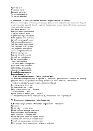 Буває він злий.
У відкриті вікна
Неждано влетить,
То щось прошепоче,
То раптом загудить.
4. Завдання для спостережливих . Робота в парах «Назвіть антоніми»
Вчитель читає вірш, робить невеликі паузи. Діти мають впіймати пару антонімів. Перший
з пари зачитує перший, інший – другий. Ланцюжком кожна пара підсумовує, зачитавши
повну антонімічну пару.
Два брати жили на світі,
Був один з них працьовитий,
А другий ледачий дуже,
Слухай казку про них друже.
Якщо перший брат вставав,
Другий спать мерщій лягав.
Той правдивий і сміливий,
Той брехливий, полохливий.
Той – великий, той – малий.
Той розумний, той дурний.
День і ніч брати сварились.
І ніколи не мирились.
Все, що перший будував,
Другий миттю руйнував.
Ця виснажлива війна –
Нині сива давнина.
Хоч брати вже й помирились,
Після них слова лишились,
Дуже горді, незалежні,
Абсолютно протилежні.
В мові ці слова живуть.
Їх антонімами звуть.
5. Стежинка «Пошуковців». Робота з прислів’ями
― Антоніми використовують в прислів’ях, приказках, фразеологізмах, загадках. На початку
уроку ви писали каліграфічну хвилинку, виконували запис прислів’я з антонімами.
– Закінчити прислів’я, додаючи слова-антоніми. (Усно)
Як є початок, то й … буде.
Де багато слів, там … діла.
Гірка правда краща, ніж … брехня.
З великої хмари … дощ.
Краще маленька робота, ніж … безділля.
― Послухайте антонімічні пари прислів’їв, які знайшли ваші творчі групи.
VІ Вироблення практичних умінь і навичок.
1. Учнівська презентація «Антоніми в прислів’ях і приказках»
Приказки:
Більше діла — менше слів.
Більше робити, а менше говорити.
Говорить прямо, а робить криво.
Гірко поробиш — солодко з'їси.
Більше вір своїм очам, ніж чужим речам.
Ластівка день починає, а соловей кінчає.
Учений іде, а неук слідом спотикається.
Що в молодості навчишся, то на старість як знайдеш.
 