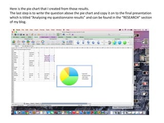 Here is the pie chart that I created from those results.
The last step is to write the question above the pie chart and copy it on to the final presentation
which is titled “Analysing my questionnaire results” and can be found in the “RESEARCH” section
of my blog.
 