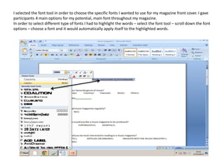 I selected the font tool in order to choose the specific fonts I wanted to use for my magazine front cover. I gave
participants 4 main options for my potential, main font throughout my magazine.
In order to select different type of fonts I had to highlight the words – select the font tool – scroll down the font
options – choose a font and it would automatically apply itself to the highlighted words.
 