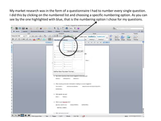 My market research was in the form of a questionnaire I had to number every single question.
I did this by clicking on the numbered list and choosing a specific numbering option. As you can
see by the one highlighted with blue, that is the numbering option I chose for my questions.
 