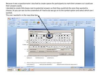Because it was a questionnaire I also had to create spaces for participants to mark their answers so I could see
their answers easily.
I decided to create little boxes next to potential answers so that they could tick the ones they wanted to
choose. As you can see via the screenshot all I had to do was go on to the symbol option and select which one I
wanted.
The one I wanted is in the navy blue box.
 