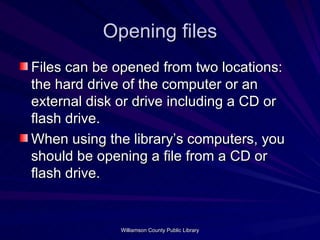 Opening files Files can be opened from two locations: the hard drive of the computer or an external disk or drive including a CD or flash drive. When using the library’s computers, you should be opening a file from a CD or flash drive. 
