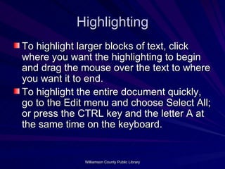 Highlighting To highlight larger blocks of text, click where you want the highlighting to begin and drag the mouse over the text to where you want it to end. To highlight the entire document quickly, go to the Edit menu and choose Select All; or press the CTRL key and the letter A at the same time on the keyboard. 