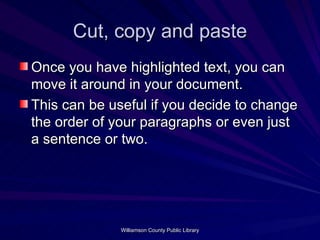 Cut, copy and paste Once you have highlighted text, you can move it around in your document. This can be useful if you decide to change the order of your paragraphs or even just a sentence or two. 
