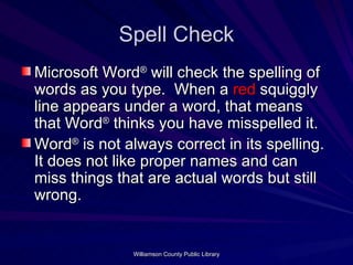 Spell Check Microsoft Word ®  will check the spelling of words as you type.  When a  red  squiggly line appears under a word, that means that Word ®  thinks you have misspelled it. Word ®  is not always correct in its spelling.  It does not like proper names and can miss things that are actual words but still wrong. 
