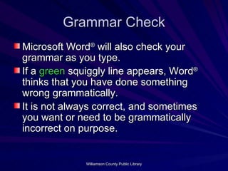 Grammar Check Microsoft Word ®  will also check your grammar as you type. If a  green  squiggly line appears, Word ®  thinks that you have done something wrong grammatically. It is not always correct, and sometimes you want or need to be grammatically incorrect on purpose. 