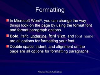 Formatting In Microsoft Word ® , you can change the way things look on the page by using the format font and format paragraph options. Bold ,  italic ,  underline ,  font size , and  font name  are all options for formatting your font. Double space, indent, and alignment on the page are all options for formatting paragraphs. 