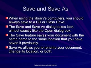 Save and Save As When using the library’s computers, you should always save to a CD or Flash Drive. The Save and Save As dialog boxes look almost exactly like the Open dialog box. The Save feature saves your document with the same name to the same location that you have saved it previously. Save As allows you to rename your document, change its location, or both. 