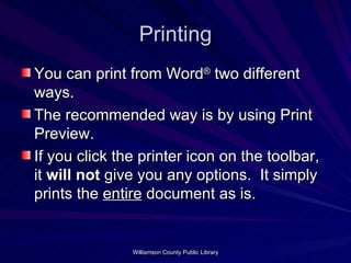 Printing You can print from Word ®  two different ways.  The recommended way is by using Print Preview.  If you click the printer icon on the toolbar, it  will not  give you any options.  It simply prints the  entire  document as is.  
