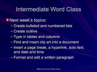 Intermediate Word Class Next week’s topics: Create bulleted and numbered lists Create outline Type in tables and columns Find and insert clip art into a document Insert a page break, a hyperlink, auto text, and date and time Format and edit a written paragraph 