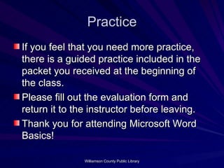 Practice If you feel that you need more practice, there is a guided practice included in the packet you received at the beginning of the class. Please fill out the evaluation form and return it to the instructor before leaving. Thank you for attending Microsoft Word Basics! 