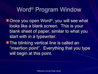 Word ®  Program Window Once you open Word ® , you will see what looks like a blank screen.  This is your blank sheet of paper, similar to what you start with in a typewriter. The blinking vertical line is called an “insertion point”.  Everything that you type will begin at this point. 