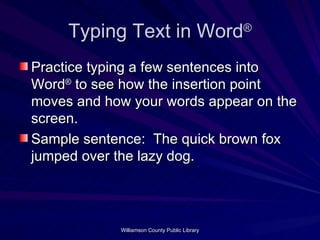 Typing Text in Word ® Practice typing a few sentences into Word ®  to see how the insertion point moves and how your words appear on the screen. Sample sentence:  The quick brown fox jumped over the lazy dog. 