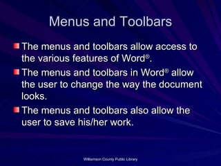 Menus and Toolbars The menus and toolbars allow access to the various features of Word ® . The menus and toolbars in Word ®  allow the user to change the way the document looks. The menus and toolbars also allow the user to save his/her work. 