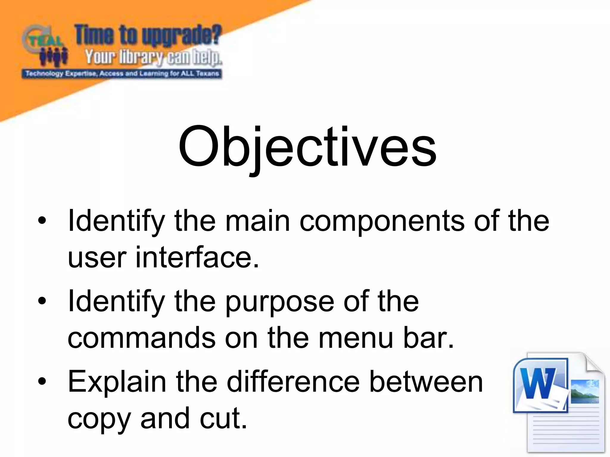 • Identify the main components of the
user interface.
• Identify the purpose of the
commands on the menu bar.
• Explain the difference between
copy and cut.
Objectives
 
