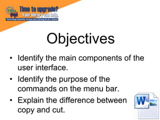 • Identify the main components of the
user interface.
• Identify the purpose of the
commands on the menu bar.
• Explain the difference between
copy and cut.
Objectives
 