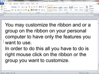 You may customize the ribbon and or a
group on the ribbon on your personal
computer to have only the features you
want to use.
In order to do this all you have to do is
right mouse click on the ribbon or the
group you want to customize.
 