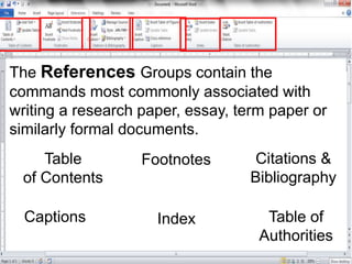 The References Groups contain the
commands most commonly associated with
writing a research paper, essay, term paper or
similarly formal documents.
Table
of Contents
Footnotes Citations &
Bibliography
Captions Index Table of
Authorities
 