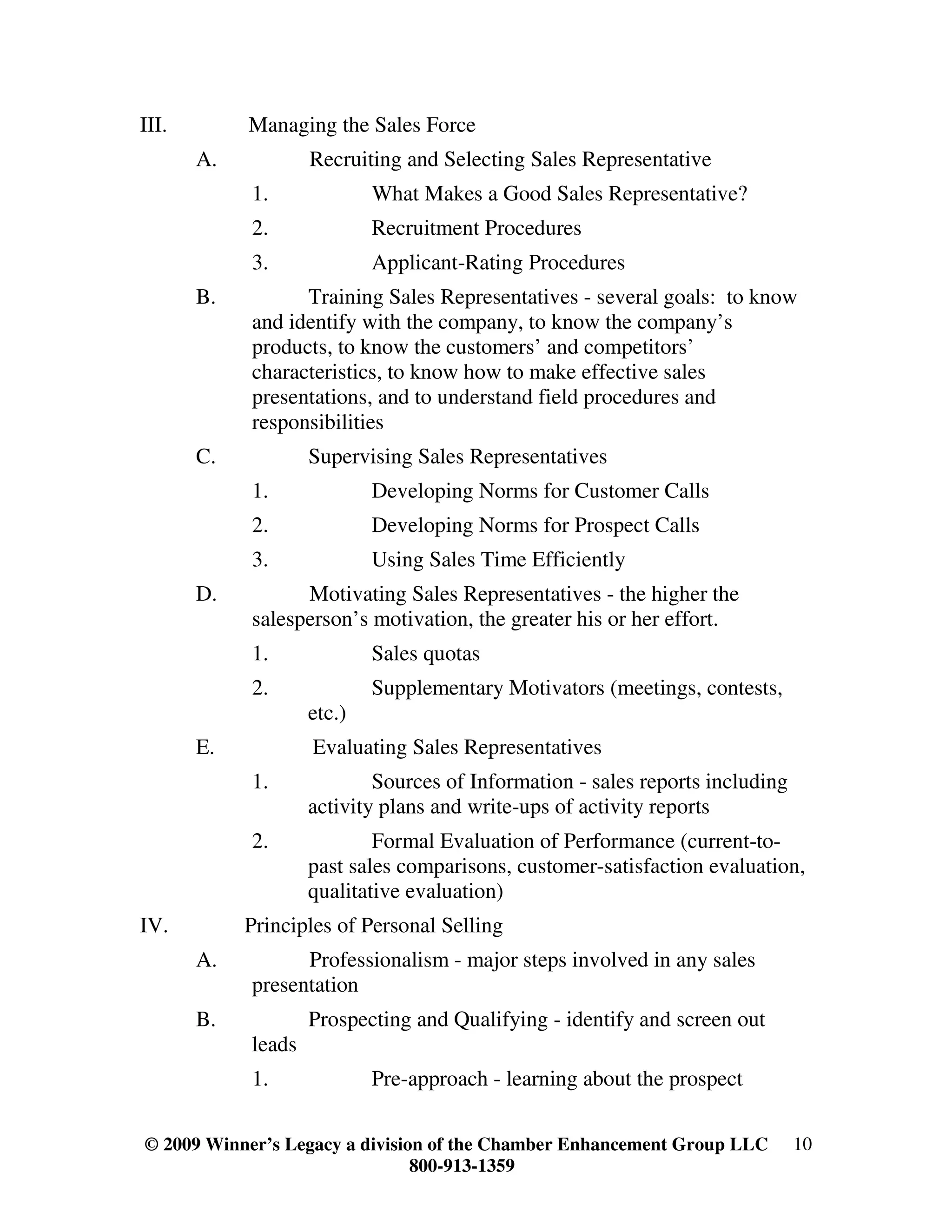 III.        Managing the Sales Force
       A.           Recruiting and Selecting Sales Representative
            1.              What Makes a Good Sales Representative?
            2.              Recruitment Procedures
            3.              Applicant-Rating Procedures
       B.         Training Sales Representatives - several goals: to know
            and identify with the company, to know the company’s
            products, to know the customers’ and competitors’
            characteristics, to know how to make effective sales
            presentations, and to understand field procedures and
            responsibilities
       C.           Supervising Sales Representatives
            1.              Developing Norms for Customer Calls
            2.              Developing Norms for Prospect Calls
            3.              Using Sales Time Efficiently
       D.         Motivating Sales Representatives - the higher the
            salesperson’s motivation, the greater his or her effort.
            1.              Sales quotas
            2.              Supplementary Motivators (meetings, contests,
                    etc.)
       E.           Evaluating Sales Representatives
            1.              Sources of Information - sales reports including
                    activity plans and write-ups of activity reports
            2.              Formal Evaluation of Performance (current-to-
                    past sales comparisons, customer-satisfaction evaluation,
                    qualitative evaluation)
IV.         Principles of Personal Selling
       A.         Professionalism - major steps involved in any sales
            presentation
       B.           Prospecting and Qualifying - identify and screen out
            leads
            1.              Pre-approach - learning about the prospect

© 2009 Winner’s Legacy a division of the Chamber Enhancement Group LLC         10
                                800-913-1359
 