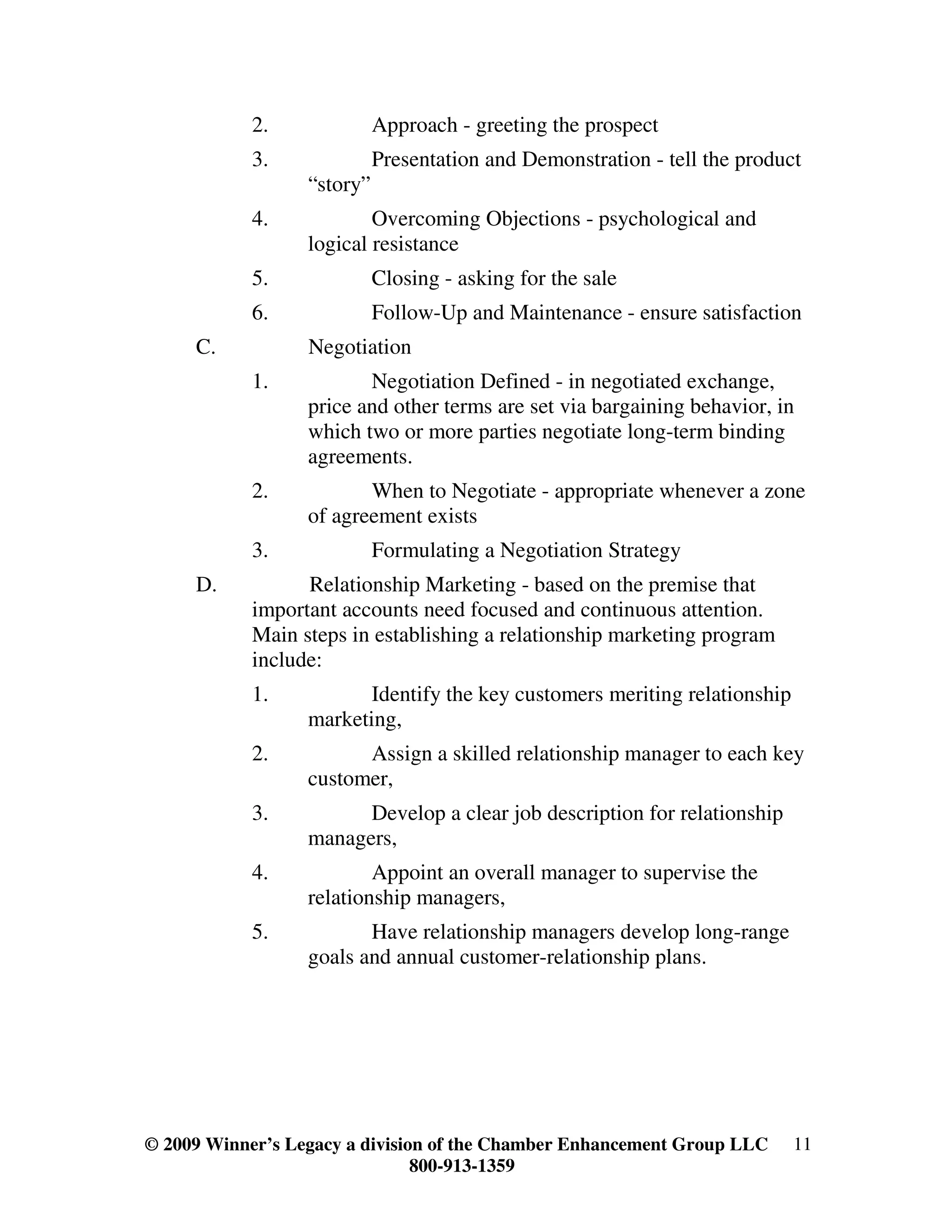 2.              Approach - greeting the prospect
            3.              Presentation and Demonstration - tell the product
                  “story”
            4.            Overcoming Objections - psychological and
                  logical resistance
            5.              Closing - asking for the sale
            6.              Follow-Up and Maintenance - ensure satisfaction
     C.           Negotiation
            1.           Negotiation Defined - in negotiated exchange,
                  price and other terms are set via bargaining behavior, in
                  which two or more parties negotiate long-term binding
                  agreements.
            2.           When to Negotiate - appropriate whenever a zone
                  of agreement exists
            3.              Formulating a Negotiation Strategy
     D.           Relationship Marketing - based on the premise that
            important accounts need focused and continuous attention.
            Main steps in establishing a relationship marketing program
            include:
            1.           Identify the key customers meriting relationship
                  marketing,
            2.          Assign a skilled relationship manager to each key
                  customer,
            3.          Develop a clear job description for relationship
                  managers,
            4.            Appoint an overall manager to supervise the
                  relationship managers,
            5.           Have relationship managers develop long-range
                  goals and annual customer-relationship plans.




© 2009 Winner’s Legacy a division of the Chamber Enhancement Group LLC      11
                                800-913-1359
 