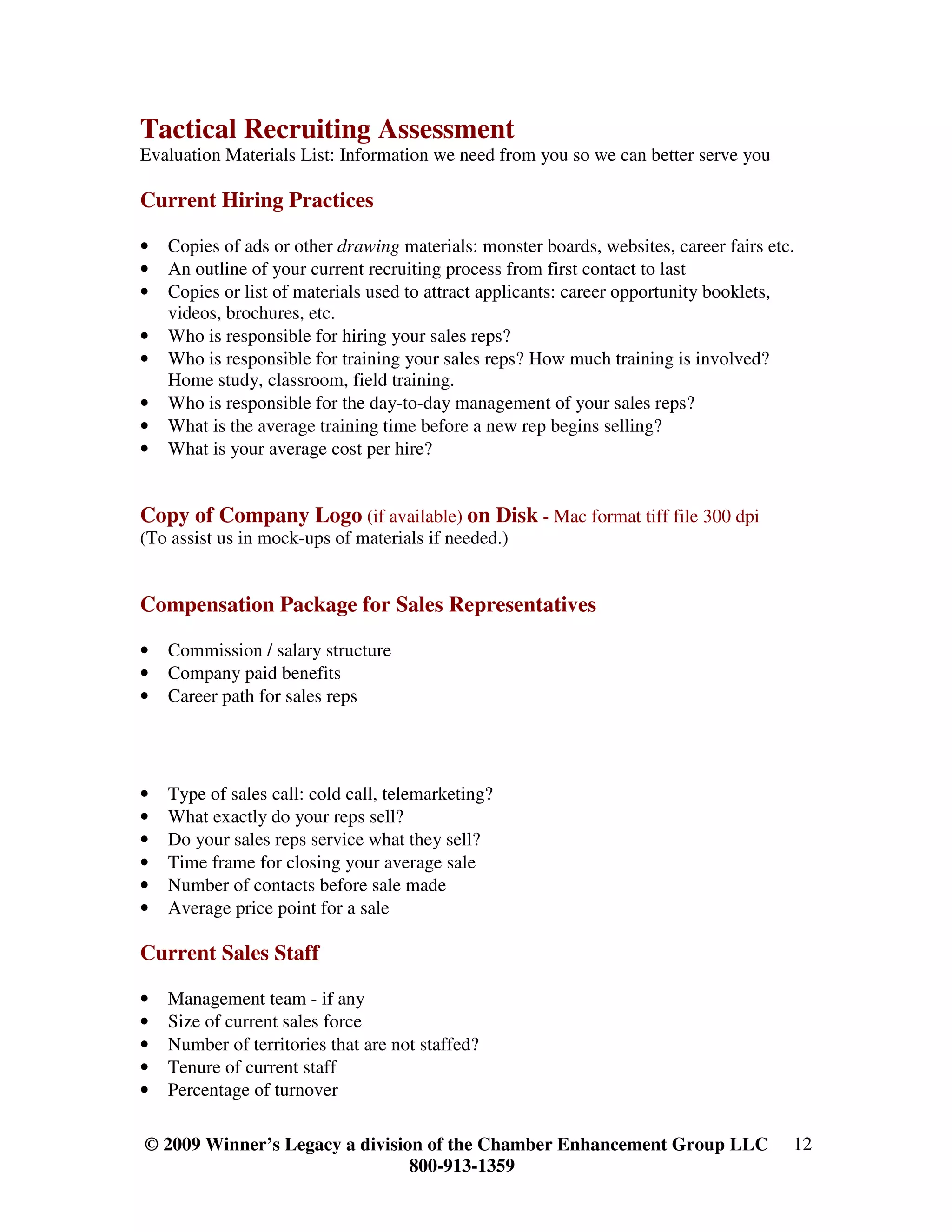 Tactical Recruiting Assessment
Evaluation Materials List: Information we need from you so we can better serve you

Current Hiring Practices

•   Copies of ads or other drawing materials: monster boards, websites, career fairs etc.
•   An outline of your current recruiting process from first contact to last
•   Copies or list of materials used to attract applicants: career opportunity booklets,
    videos, brochures, etc.
•   Who is responsible for hiring your sales reps?
•   Who is responsible for training your sales reps? How much training is involved?
    Home study, classroom, field training.
•   Who is responsible for the day-to-day management of your sales reps?
•   What is the average training time before a new rep begins selling?
•   What is your average cost per hire?


Copy of Company Logo (if available) on Disk - Mac format tiff file 300 dpi
(To assist us in mock-ups of materials if needed.)


Compensation Package for Sales Representatives

•   Commission / salary structure
•   Company paid benefits
•   Career path for sales reps




•   Type of sales call: cold call, telemarketing?
•   What exactly do your reps sell?
•   Do your sales reps service what they sell?
•   Time frame for closing your average sale
•   Number of contacts before sale made
•   Average price point for a sale

Current Sales Staff

•   Management team - if any
•   Size of current sales force
•   Number of territories that are not staffed?
•   Tenure of current staff
•   Percentage of turnover

© 2009 Winner’s Legacy a division of the Chamber Enhancement Group LLC                  12
                                800-913-1359
 