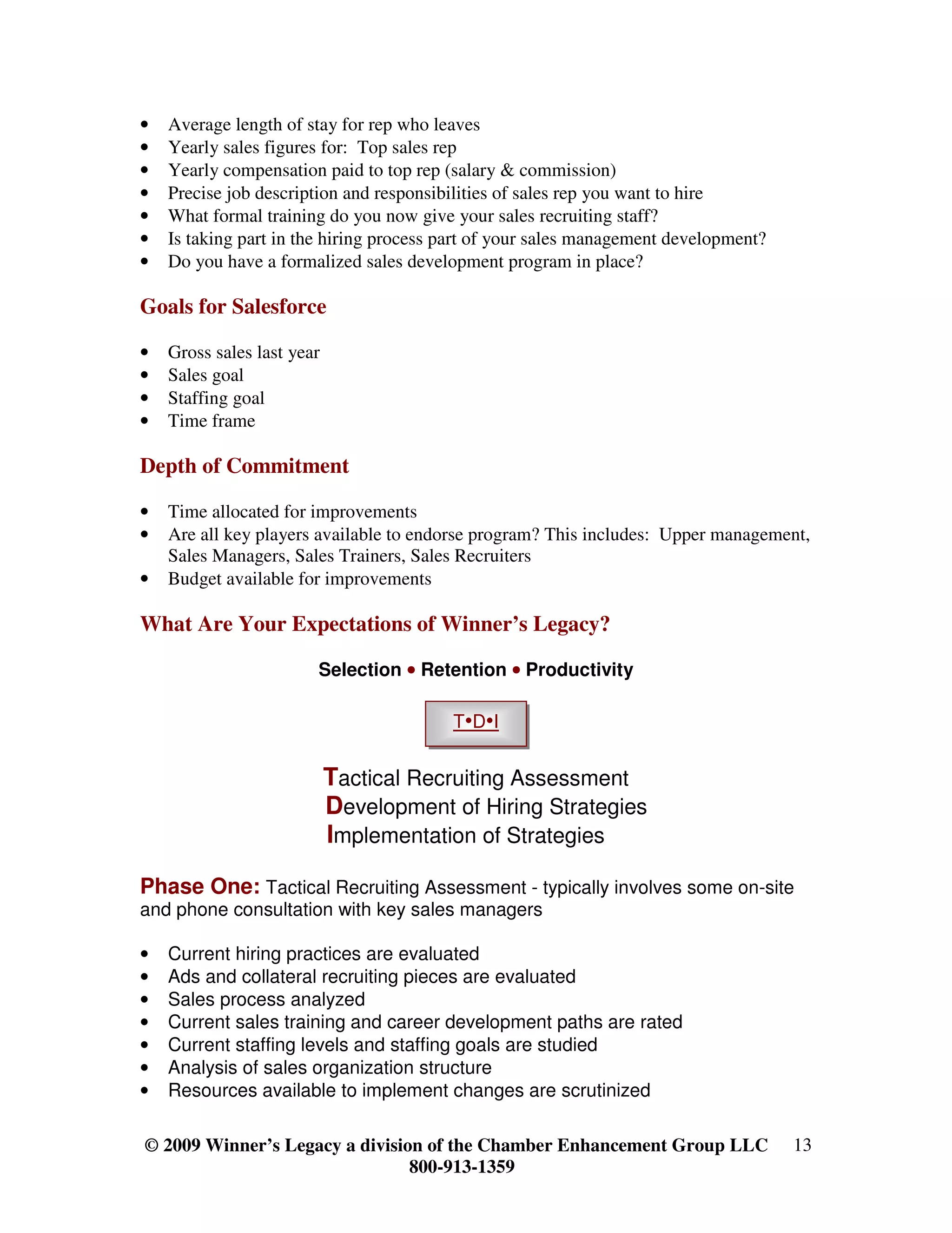 •   Average length of stay for rep who leaves
•   Yearly sales figures for: Top sales rep
•   Yearly compensation paid to top rep (salary & commission)
•   Precise job description and responsibilities of sales rep you want to hire
•   What formal training do you now give your sales recruiting staff?
•   Is taking part in the hiring process part of your sales management development?
•   Do you have a formalized sales development program in place?

Goals for Salesforce

•   Gross sales last year
•   Sales goal
•   Staffing goal
•   Time frame

Depth of Commitment

•   Time allocated for improvements
•   Are all key players available to endorse program? This includes: Upper management,
    Sales Managers, Sales Trainers, Sales Recruiters
•   Budget available for improvements

What Are Your Expectations of Winner’s Legacy?

                        Selection • Retention • Productivity

                                         T•D•I


                            Tactical Recruiting Assessment
                            Development of Hiring Strategies
                            Implementation of Strategies

Phase One: Tactical Recruiting Assessment - typically involves some on-site
and phone consultation with key sales managers

•   Current hiring practices are evaluated
•   Ads and collateral recruiting pieces are evaluated
•   Sales process analyzed
•   Current sales training and career development paths are rated
•   Current staffing levels and staffing goals are studied
•   Analysis of sales organization structure
•   Resources available to implement changes are scrutinized

© 2009 Winner’s Legacy a division of the Chamber Enhancement Group LLC                13
                                800-913-1359
 