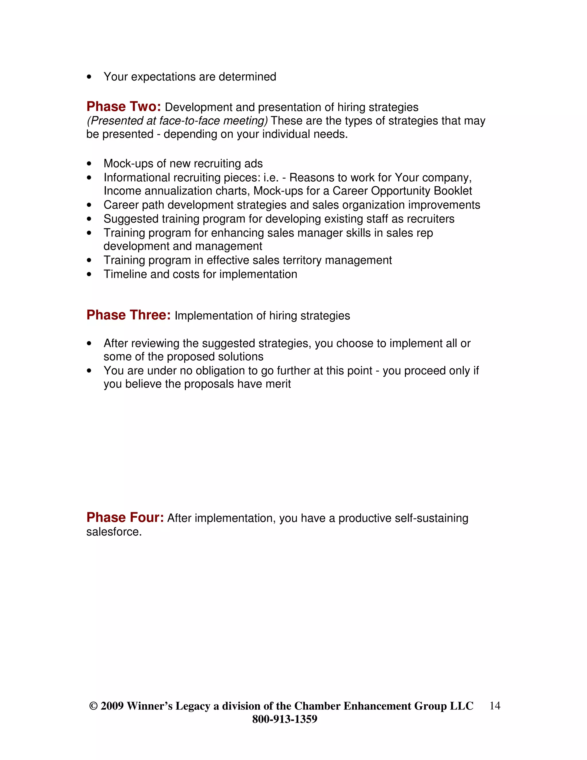 •   Your expectations are determined

Phase Two: Development and presentation of hiring strategies
(Presented at face-to-face meeting) These are the types of strategies that may
be presented - depending on your individual needs.

•   Mock-ups of new recruiting ads
•   Informational recruiting pieces: i.e. - Reasons to work for Your company,
    Income annualization charts, Mock-ups for a Career Opportunity Booklet
•   Career path development strategies and sales organization improvements
•   Suggested training program for developing existing staff as recruiters
•   Training program for enhancing sales manager skills in sales rep
    development and management
•   Training program in effective sales territory management
•   Timeline and costs for implementation


Phase Three: Implementation of hiring strategies

•   After reviewing the suggested strategies, you choose to implement all or
    some of the proposed solutions
•   You are under no obligation to go further at this point - you proceed only if
    you believe the proposals have merit




Phase Four: After implementation, you have a productive self-sustaining
salesforce.




© 2009 Winner’s Legacy a division of the Chamber Enhancement Group LLC              14
                                800-913-1359
 