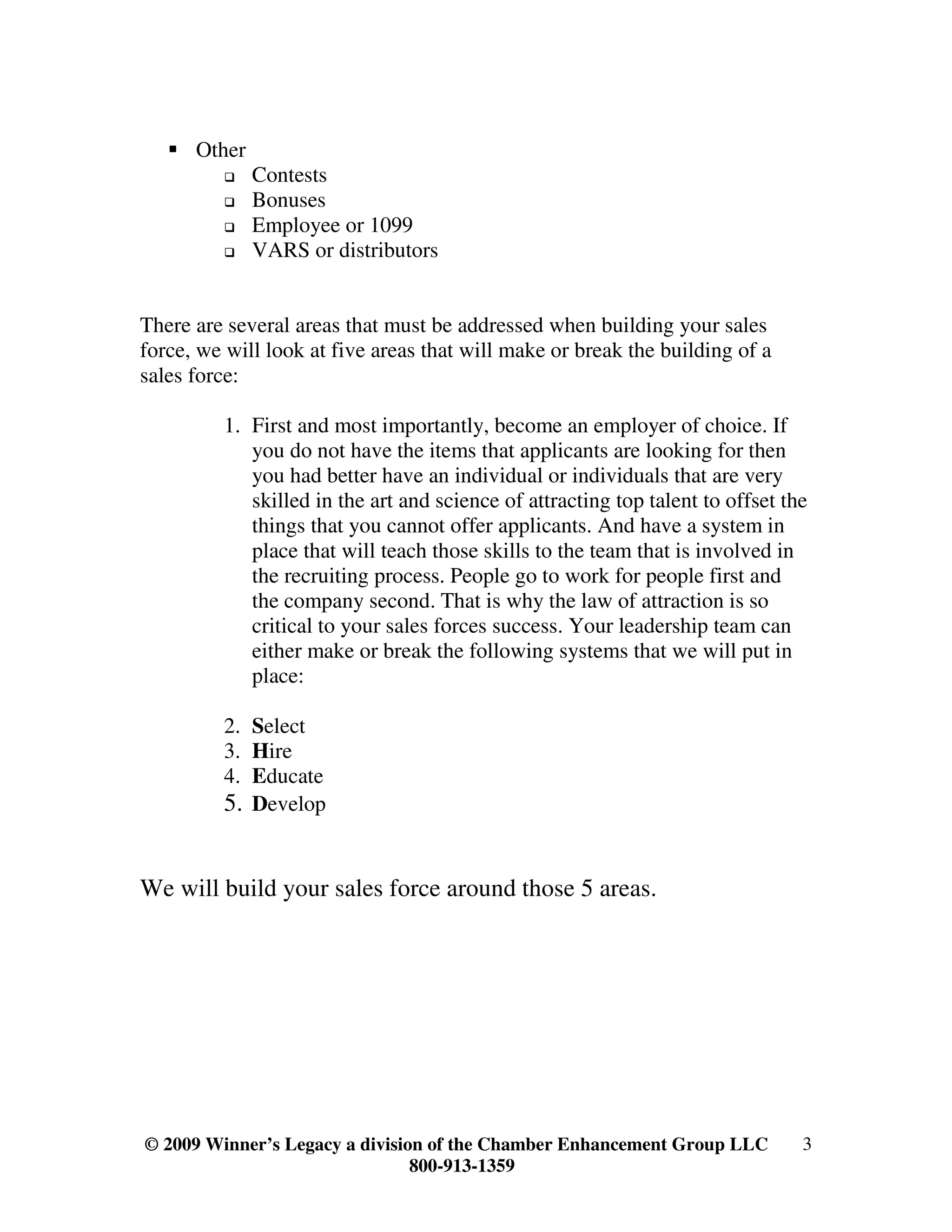 Other
              Contests
              Bonuses
              Employee or 1099
              VARS or distributors


There are several areas that must be addressed when building your sales
force, we will look at five areas that will make or break the building of a
sales force:

         1. First and most importantly, become an employer of choice. If
            you do not have the items that applicants are looking for then
            you had better have an individual or individuals that are very
            skilled in the art and science of attracting top talent to offset the
            things that you cannot offer applicants. And have a system in
            place that will teach those skills to the team that is involved in
            the recruiting process. People go to work for people first and
            the company second. That is why the law of attraction is so
            critical to your sales forces success. Your leadership team can
            either make or break the following systems that we will put in
            place:

         2. Select
         3. Hire
         4. Educate
         5. Develop


We will build your sales force around those 5 areas.




© 2009 Winner’s Legacy a division of the Chamber Enhancement Group LLC          3
                                800-913-1359
 
