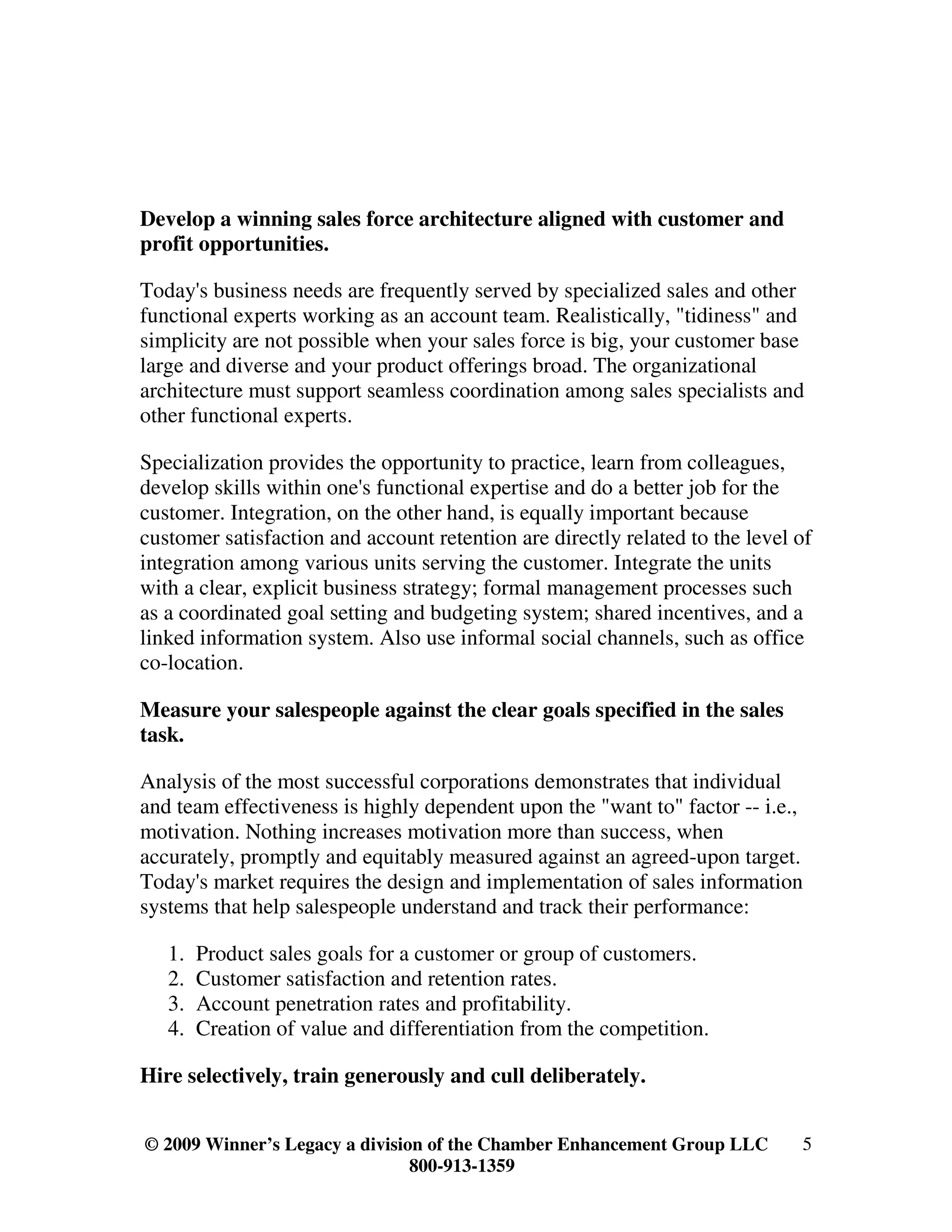 Develop a winning sales force architecture aligned with customer and
profit opportunities.

Today's business needs are frequently served by specialized sales and other
functional experts working as an account team. Realistically, "tidiness" and
simplicity are not possible when your sales force is big, your customer base
large and diverse and your product offerings broad. The organizational
architecture must support seamless coordination among sales specialists and
other functional experts.

Specialization provides the opportunity to practice, learn from colleagues,
develop skills within one's functional expertise and do a better job for the
customer. Integration, on the other hand, is equally important because
customer satisfaction and account retention are directly related to the level of
integration among various units serving the customer. Integrate the units
with a clear, explicit business strategy; formal management processes such
as a coordinated goal setting and budgeting system; shared incentives, and a
linked information system. Also use informal social channels, such as office
co-location.

Measure your salespeople against the clear goals specified in the sales
task.

Analysis of the most successful corporations demonstrates that individual
and team effectiveness is highly dependent upon the "want to" factor -- i.e.,
motivation. Nothing increases motivation more than success, when
accurately, promptly and equitably measured against an agreed-upon target.
Today's market requires the design and implementation of sales information
systems that help salespeople understand and track their performance:

   1.   Product sales goals for a customer or group of customers.
   2.   Customer satisfaction and retention rates.
   3.   Account penetration rates and profitability.
   4.   Creation of value and differentiation from the competition.

Hire selectively, train generously and cull deliberately.


© 2009 Winner’s Legacy a division of the Chamber Enhancement Group LLC        5
                                800-913-1359
 