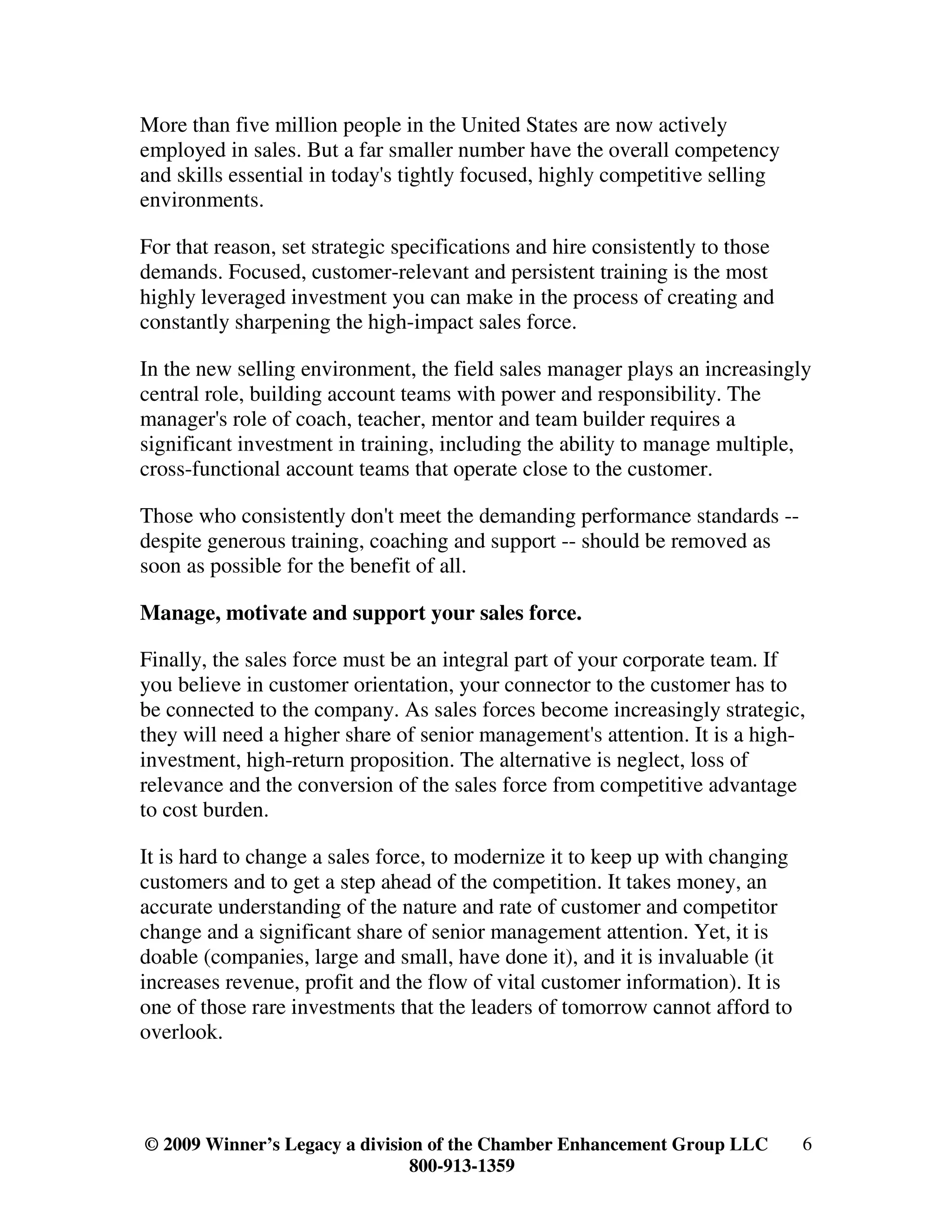 More than five million people in the United States are now actively
employed in sales. But a far smaller number have the overall competency
and skills essential in today's tightly focused, highly competitive selling
environments.

For that reason, set strategic specifications and hire consistently to those
demands. Focused, customer-relevant and persistent training is the most
highly leveraged investment you can make in the process of creating and
constantly sharpening the high-impact sales force.

In the new selling environment, the field sales manager plays an increasingly
central role, building account teams with power and responsibility. The
manager's role of coach, teacher, mentor and team builder requires a
significant investment in training, including the ability to manage multiple,
cross-functional account teams that operate close to the customer.

Those who consistently don't meet the demanding performance standards --
despite generous training, coaching and support -- should be removed as
soon as possible for the benefit of all.

Manage, motivate and support your sales force.

Finally, the sales force must be an integral part of your corporate team. If
you believe in customer orientation, your connector to the customer has to
be connected to the company. As sales forces become increasingly strategic,
they will need a higher share of senior management's attention. It is a high-
investment, high-return proposition. The alternative is neglect, loss of
relevance and the conversion of the sales force from competitive advantage
to cost burden.

It is hard to change a sales force, to modernize it to keep up with changing
customers and to get a step ahead of the competition. It takes money, an
accurate understanding of the nature and rate of customer and competitor
change and a significant share of senior management attention. Yet, it is
doable (companies, large and small, have done it), and it is invaluable (it
increases revenue, profit and the flow of vital customer information). It is
one of those rare investments that the leaders of tomorrow cannot afford to
overlook.




© 2009 Winner’s Legacy a division of the Chamber Enhancement Group LLC         6
                                800-913-1359
 