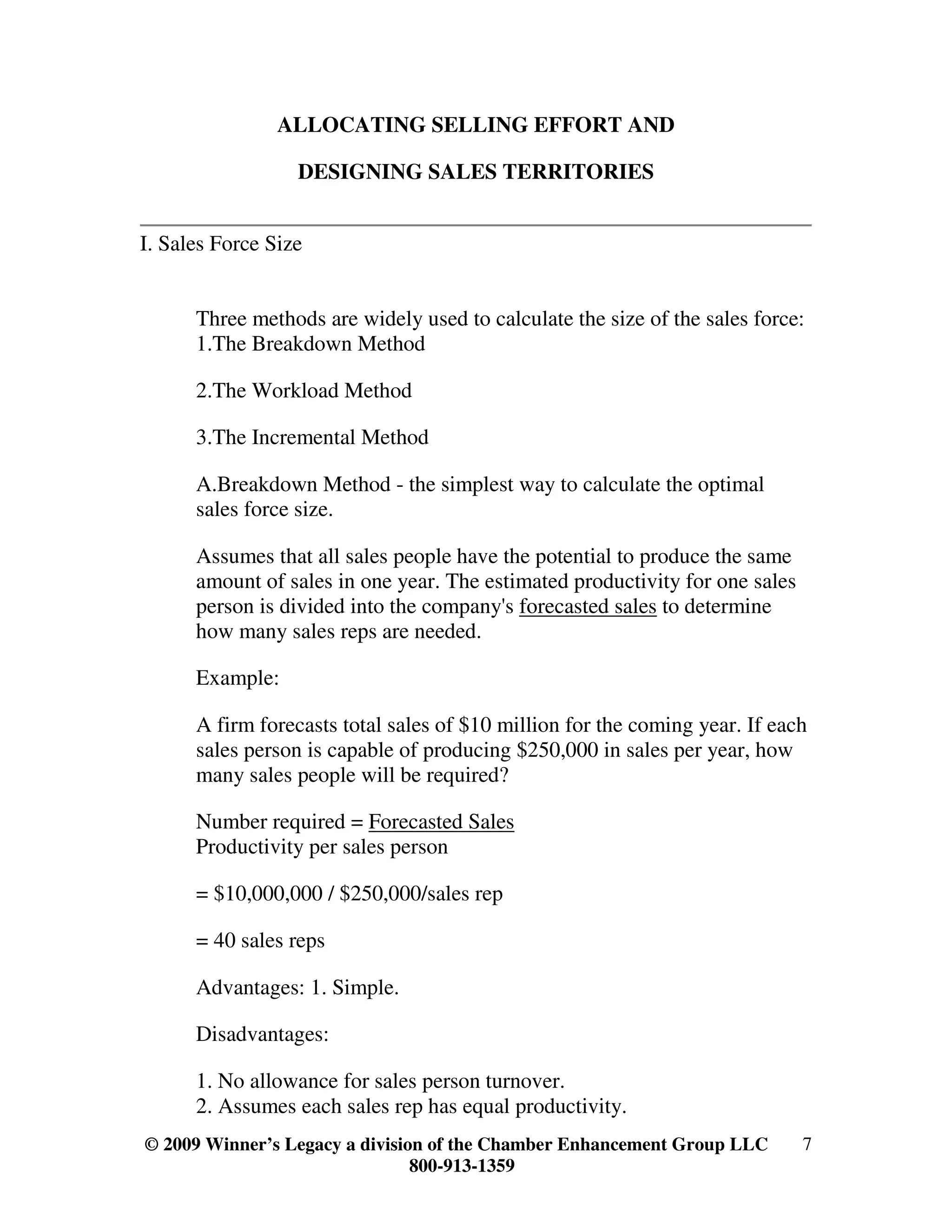 ALLOCATING SELLING EFFORT AND

                  DESIGNING SALES TERRITORIES


I. Sales Force Size


      Three methods are widely used to calculate the size of the sales force:
      1.The Breakdown Method

      2.The Workload Method

      3.The Incremental Method

      A.Breakdown Method - the simplest way to calculate the optimal
      sales force size.

      Assumes that all sales people have the potential to produce the same
      amount of sales in one year. The estimated productivity for one sales
      person is divided into the company's forecasted sales to determine
      how many sales reps are needed.

      Example:

      A firm forecasts total sales of $10 million for the coming year. If each
      sales person is capable of producing $250,000 in sales per year, how
      many sales people will be required?

      Number required = Forecasted Sales
      Productivity per sales person

      = $10,000,000 / $250,000/sales rep

      = 40 sales reps

      Advantages: 1. Simple.

      Disadvantages:

      1. No allowance for sales person turnover.
      2. Assumes each sales rep has equal productivity.
© 2009 Winner’s Legacy a division of the Chamber Enhancement Group LLC        7
                                800-913-1359
 