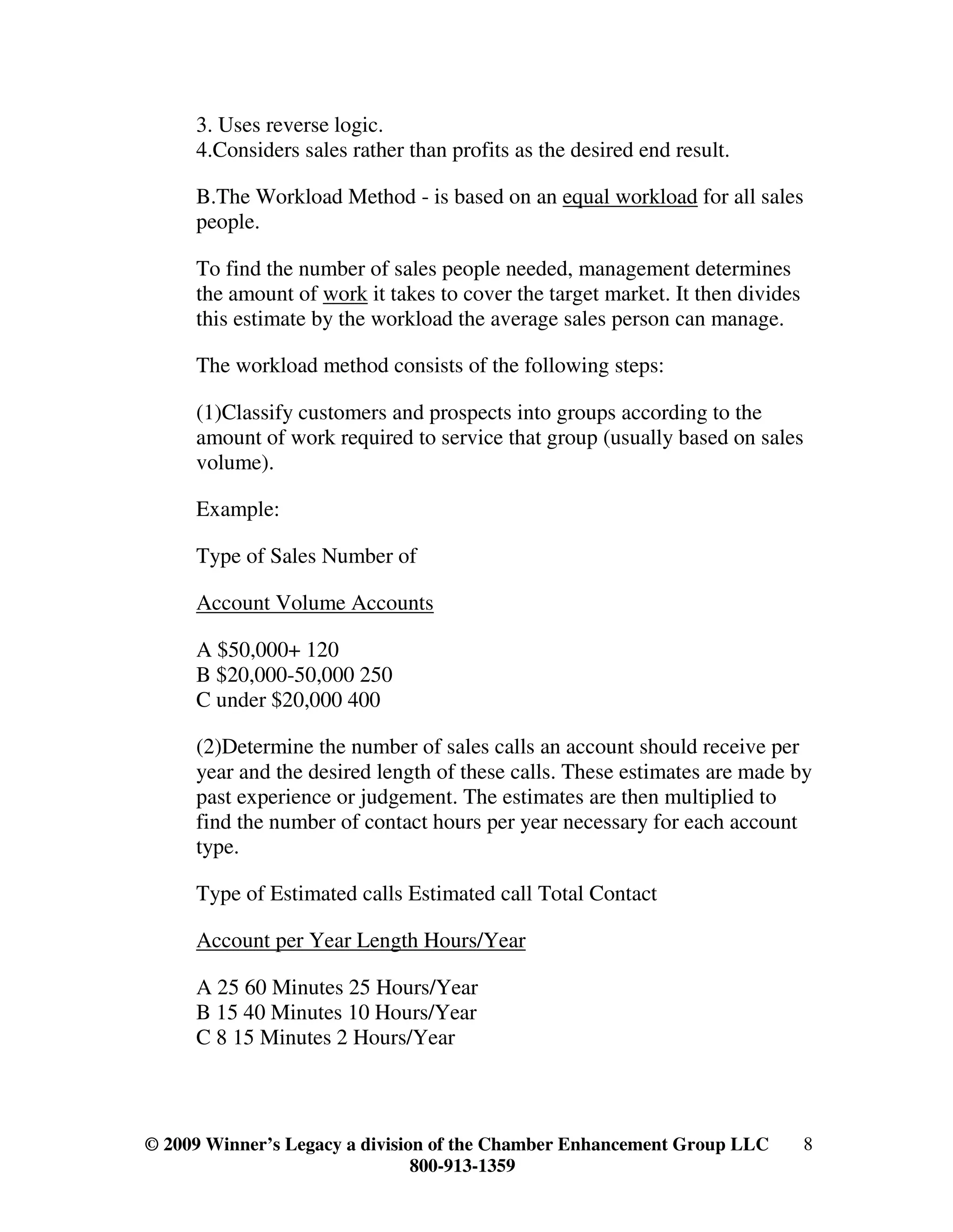 3. Uses reverse logic.
     4.Considers sales rather than profits as the desired end result.

     B.The Workload Method - is based on an equal workload for all sales
     people.

     To find the number of sales people needed, management determines
     the amount of work it takes to cover the target market. It then divides
     this estimate by the workload the average sales person can manage.

     The workload method consists of the following steps:

     (1)Classify customers and prospects into groups according to the
     amount of work required to service that group (usually based on sales
     volume).

     Example:

     Type of Sales Number of

     Account Volume Accounts

     A $50,000+ 120
     B $20,000-50,000 250
     C under $20,000 400

     (2)Determine the number of sales calls an account should receive per
     year and the desired length of these calls. These estimates are made by
     past experience or judgement. The estimates are then multiplied to
     find the number of contact hours per year necessary for each account
     type.

     Type of Estimated calls Estimated call Total Contact

     Account per Year Length Hours/Year

     A 25 60 Minutes 25 Hours/Year
     B 15 40 Minutes 10 Hours/Year
     C 8 15 Minutes 2 Hours/Year



© 2009 Winner’s Legacy a division of the Chamber Enhancement Group LLC         8
                                800-913-1359
 