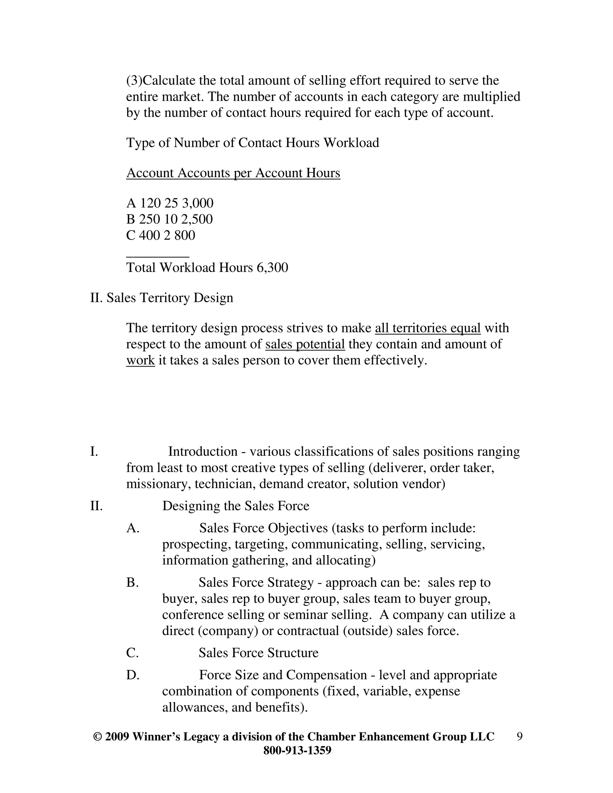 (3)Calculate the total amount of selling effort required to serve the
      entire market. The number of accounts in each category are multiplied
      by the number of contact hours required for each type of account.

      Type of Number of Contact Hours Workload

      Account Accounts per Account Hours

      A 120 25 3,000
      B 250 10 2,500
      C 400 2 800
      _________
      Total Workload Hours 6,300

II. Sales Territory Design

      The territory design process strives to make all territories equal with
      respect to the amount of sales potential they contain and amount of
      work it takes a sales person to cover them effectively.




I.           Introduction - various classifications of sales positions ranging
      from least to most creative types of selling (deliverer, order taker,
      missionary, technician, demand creator, solution vendor)
II.          Designing the Sales Force
      A.           Sales Force Objectives (tasks to perform include:
             prospecting, targeting, communicating, selling, servicing,
             information gathering, and allocating)
      B.            Sales Force Strategy - approach can be: sales rep to
             buyer, sales rep to buyer group, sales team to buyer group,
             conference selling or seminar selling. A company can utilize a
             direct (company) or contractual (outside) sales force.
      C.           Sales Force Structure
      D.           Force Size and Compensation - level and appropriate
             combination of components (fixed, variable, expense
             allowances, and benefits).

© 2009 Winner’s Legacy a division of the Chamber Enhancement Group LLC          9
                                800-913-1359
 