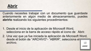Cuando necesites trabajar con un documento que guardaste
anteriormente en algún medio de almacenamiento, puedes
abrirlo realizando los siguientes procedimientos:
1. Desde el inicio de la aplicación de Microsoft Word,
selecciona en la barra de acceso rápido el icono de Abrir.
2. Una vez que ya fue iniciada la aplicación de Microsoft Word,
desde el botón de “ARCHIVO”- “ABRIR”, selecciona el
archivo.
Abrir
 