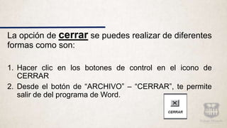 La opción de cerrar se puedes realizar de diferentes
formas como son:
1. Hacer clic en los botones de control en el icono de
CERRAR
2. Desde el botón de “ARCHIVO” – “CERRAR”, te permite
salir de del programa de Word.
 