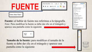 FUENTE
Fuente: al hablar de fuente nos referimos a la tipografía.
Nota: Para modificar la fuente se debe dar clic en el triángulo y
aparece una pantalla como la siguiente
Tamaño de la fuente: para modificar el tamaño de la
fuente se debe dar clic en el triángulo y aparece una
pantalla como la siguiente:
 