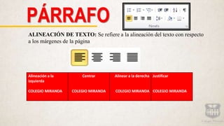 PÁRRAFO
ALINEACIÓN DE TEXTO: Se refiere a la alineación del texto con respecto
a los márgenes de la página
Alineación a la
izquierda
COLEGIO MIRANDA
Centrar
COLEGIO MIRANDA
Alinear a la derecha
COLEGIO MIRANDA
Justificar
COLEGIO MIRANDA
 
