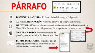 PÁRRAFO
DISMINUIR SANGRIA: Reduce el nivel de sangría del párrafo.
AUMENTAR SANGRÍA: Aumenta el nivel de sangría del párrafo.
ORDENAR: Alfabetiza el texto seleccionado u ordena los datos numéricos.
Nota: Si le damos clic al triángulo nos da la opción de ordenar texto
MOSTRAR TODO: Muestras marcas de
párrafo y otros símbolos de formatos ocultos.
BORDE INFERIOR: Si le damos clic en
el triángulo personaliza los bordes de las
celdas o texto seleccionado
 
