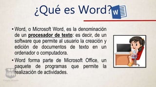 ¿Qué es Word?
• Word, o Microsoft Word, es la denominación
de un procesador de texto: es decir, de un
software que permite al usuario la creación y
edición de documentos de texto en un
ordenador o computadora.
• Word forma parte de Microsoft Office, un
paquete de programas que permite la
realización de actividades.
 