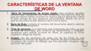 CARACTERÍSTICAS DE LA VENTANA
DE WORD
1. Barra de herramientas de acceso rápido: ésta contiene aquellos
botones que manejamos con más frecuencia. Está barra es muy útil
que nos ahorra tiempo al poner en marcha alguna aplicación y tiene
la gran ventaja de que podemos personalizarla, dando clic en la
que se encuentra al lado derecho de la misma barra.
2. Barra de título: contiene el nombre del documento abierto además
del nombre del programa.
3. Cinta de opciones: es el elemento más importante de todos, ya que
se trata de una franja que contiene las herramientas y utilidades
necesarias para realizar acciones en Word. Se organiza en fichas
engloban categorías lógicas.
4. Grupos: son las divisiones de cada una de las fichas, la cual
contienen los botones de aplicación. Algunos de estos contienen los
iniciadores de cuadro de diálogo que nos permiten visualizar más
opciones del grupo
 