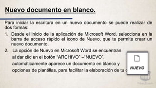 Nuevo documento en blanco.
Para iniciar la escritura en un nuevo documento se puede realizar de
dos formas:
1. Desde el inicio de la aplicación de Microsoft Word, selecciona en la
barra de acceso rápido el icono de Nuevo, que te permite crear un
nuevo documento.
2. La opción de Nuevo en Microsoft Word se encuentran
al dar clic en el botón “ARCHIVO” –“NUEVO”,
automáticamente aparece un documento en blanco y
opciones de plantillas, para facilitar la elaboración de tu documento.
 