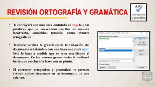 REVISIÓN ORTOGRAFÍA Y GRAMÁTICA
• Te subrayará con una línea ondulada en rojo la o las
palabras que se encuentran escritas de manera
incorrecta, conocidos también como errores
ortográficos.
• También verifica la gramática de la redacción del
documento señalándola con una línea ondulada azul.
Esto lo hará a medida que se vaya escribiendo el
documento. En los errores gramaticales lo realizará
hasta que concluya la frase con un punto.
• El corrector ortográfico y gramatical te permite
revisar ambos elementos en tu documento de una
sola vez.
 