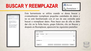 BUSCAR Y REEMPLAZAR
Esta herramienta se utiliza cuando se desea buscar y
eventualmente reemplazar pequeñas cantidades de datos y
no se está familiarizado con el uso de una consulta para
buscar o reemplazar datos. Para hacer uso de ella se debe
dar clic en la ficha Inicio, grupo Edición, clic en Buscar y
después en Reemplazar, aparecerá las siguientes pantallas:
 
