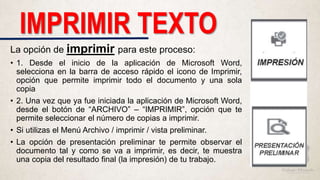 La opción de imprimir para este proceso:
• 1. Desde el inicio de la aplicación de Microsoft Word,
selecciona en la barra de acceso rápido el icono de Imprimir,
opción que permite imprimir todo el documento y una sola
copia
• 2. Una vez que ya fue iniciada la aplicación de Microsoft Word,
desde el botón de “ARCHIVO” – “IMPRIMIR”, opción que te
permite seleccionar el número de copias a imprimir.
• Si utilizas el Menú Archivo / imprimir / vista preliminar.
• La opción de presentación preliminar te permite observar el
documento tal y como se va a imprimir, es decir, te muestra
una copia del resultado final (la impresión) de tu trabajo.
IMPRIMIR TEXTO
 